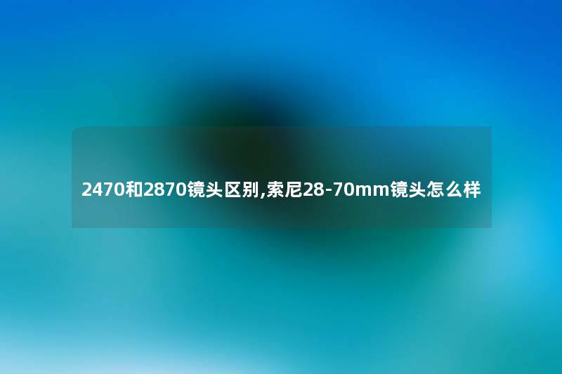2470和2870镜头区别,索尼28-70mm镜头怎么样