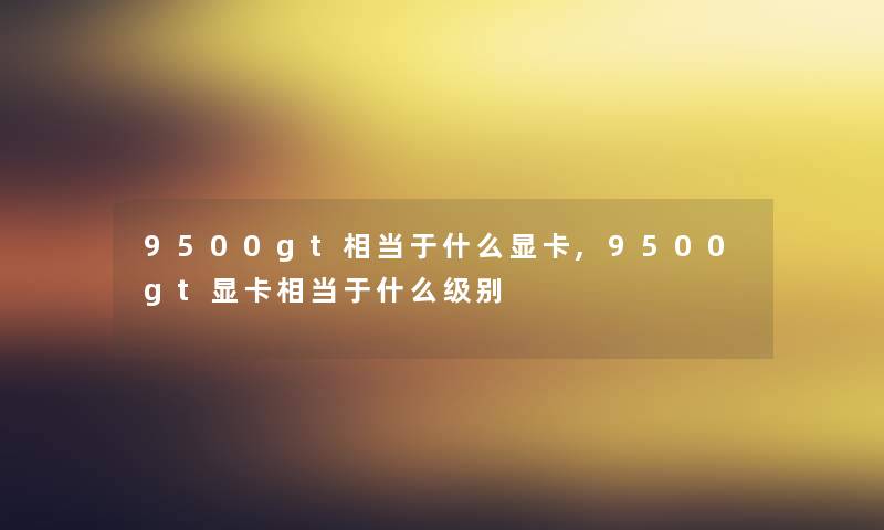 9500gt相当于什么显卡,9500gt显卡相当于什么级别