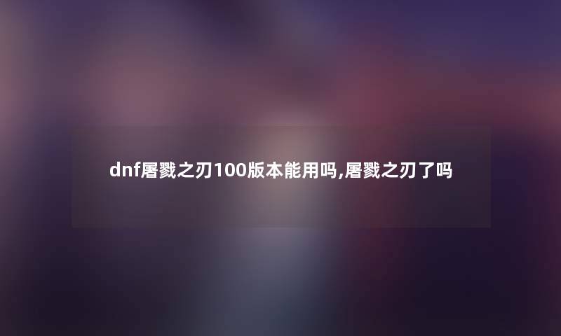 dnf屠戮之刃100版本能用吗,屠戮之刃了吗 dnf屠戮之刃100版本能用吗,屠戮之刃了吗