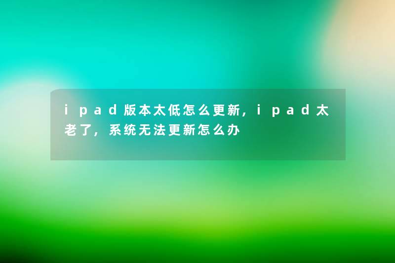 ipad版本太低怎么更新,ipad太老了,系统无法更新怎么办 ipad版本太低怎么更新,ipad太老了,系统无法更新怎么办