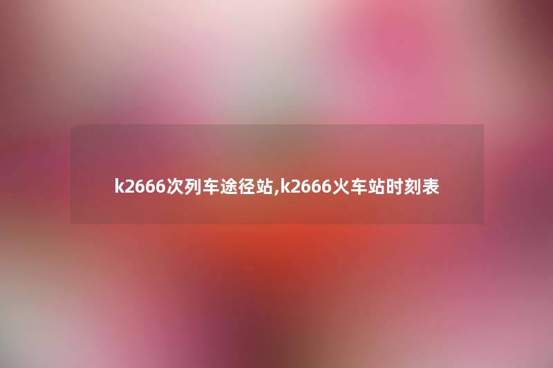 k2666次列车途径站,k2666火车站时刻表