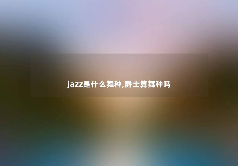 jazz是什么舞种,爵士算舞种吗 jazz是什么舞种,爵士算舞种吗