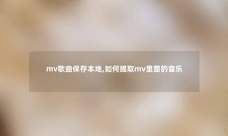 mv歌曲保存本地,如何提取mv里面的音乐 mv歌曲保存本地,如何提取mv里面的音乐