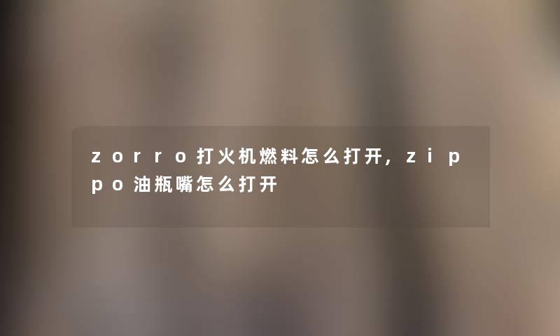 zorro打火机燃料怎么打开,zippo油瓶嘴怎么打开 zorro打火机燃料怎么打开,zippo油瓶嘴怎么打开