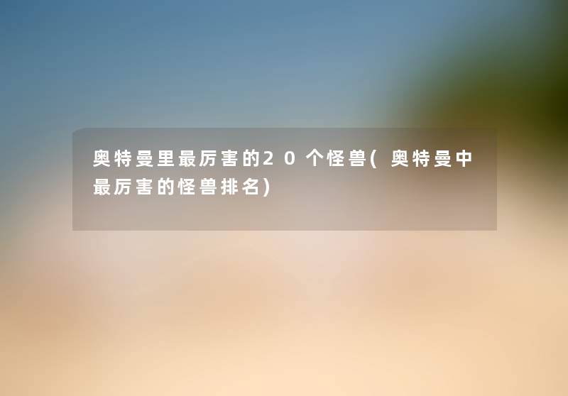 奥特曼里厉害的20个怪兽(奥特曼中厉害的怪兽推荐)