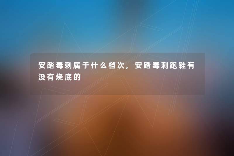 安踏毒刺属于什么档次,安踏毒刺跑鞋有没有烧底的 安踏毒刺属于什么档次,安踏毒刺跑鞋有没有烧底的