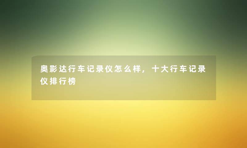 奥影达行车记录仪怎么样,一些行车记录仪整理榜