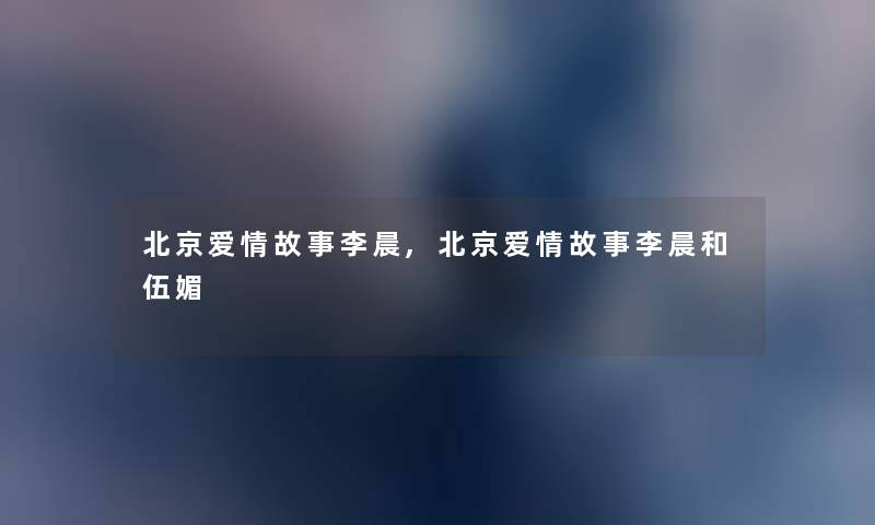 北京爱情故事李晨,北京爱情故事李晨和伍媚 北京爱情故事李晨,北京爱情故事李晨和伍媚