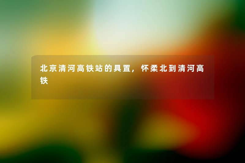 北京清河高铁站的具置,怀柔北到清河高铁 北京清河高铁站的具置,怀柔北到清河高铁