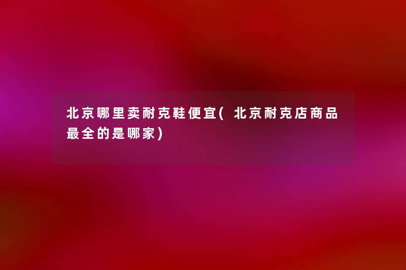 北京哪里卖耐克鞋便宜(北京耐克店商品全的是哪家) 北京哪里卖耐克鞋便宜(北京耐克店商品全的是哪家)