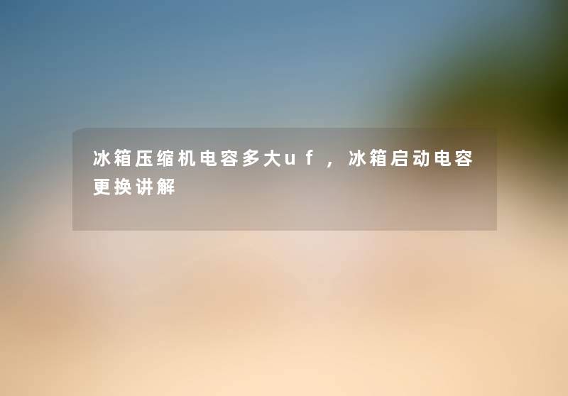 冰箱压缩机电容多大uf,冰箱启动电容更换讲解 冰箱压缩机电容多大uf,冰箱启动电容更换讲解