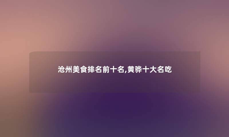沧州美食推荐前十名,黄骅一些名吃 沧州美食推荐前十名,黄骅一些名吃