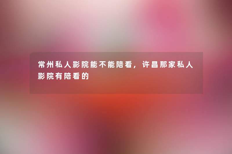 常州私人影院能不能陪看,许昌那家私人影院有陪看的