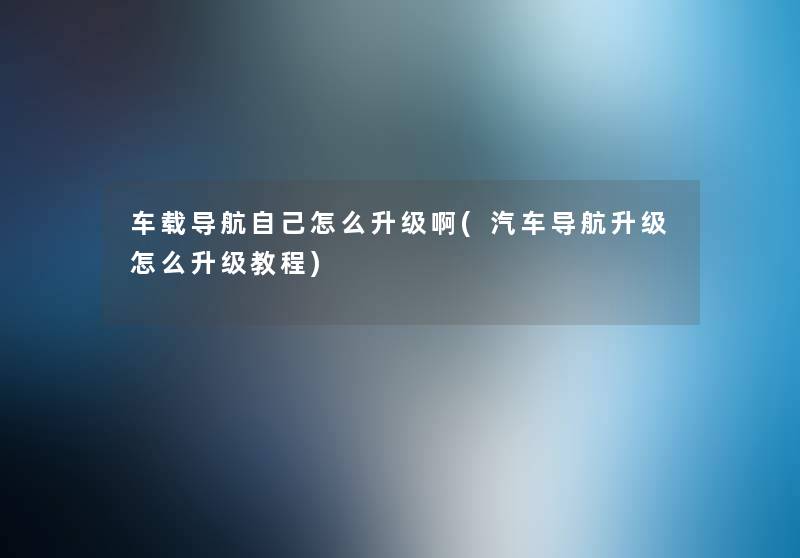 车载导航自己怎么升级啊(汽车导航升级怎么升级教程)