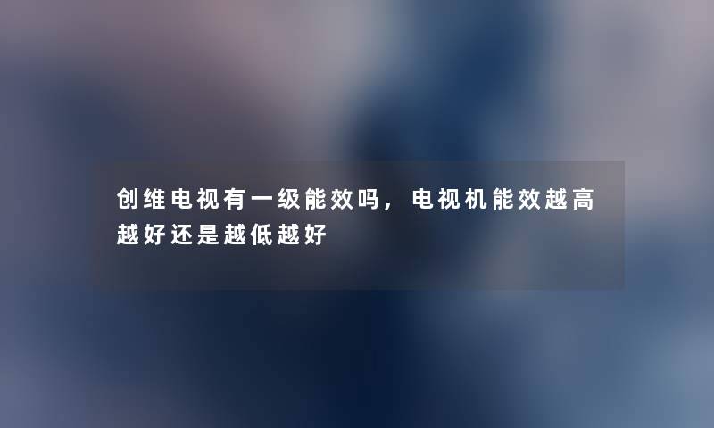 创维电视有一级能效吗,电视机能效越高越好还是越低越好
