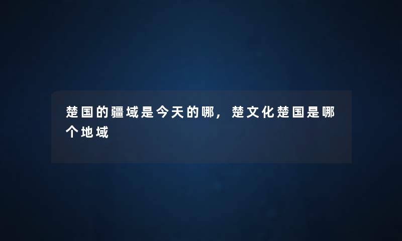 楚国的疆域是今天的哪,楚文化楚国是哪个地域 楚国的疆域是今天的哪,楚文化楚国是哪个地域