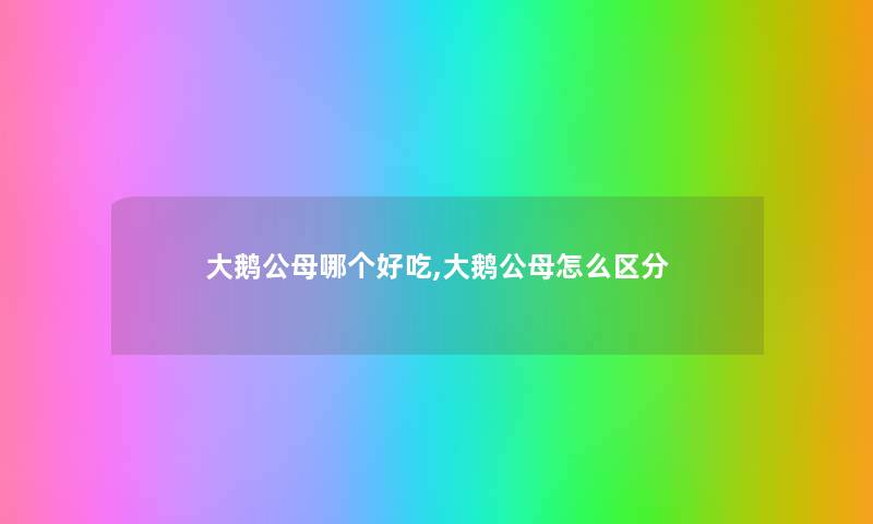 大鹅公母哪个好吃,大鹅公母怎么区分 大鹅公母哪个好吃,大鹅公母怎么区分