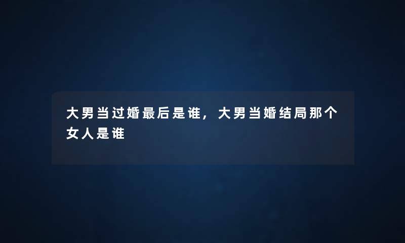大男当过婚这里要说是谁,大男当婚结局那个女人是谁 大男当过婚这里要说是谁,大男当婚结局那个女人是谁