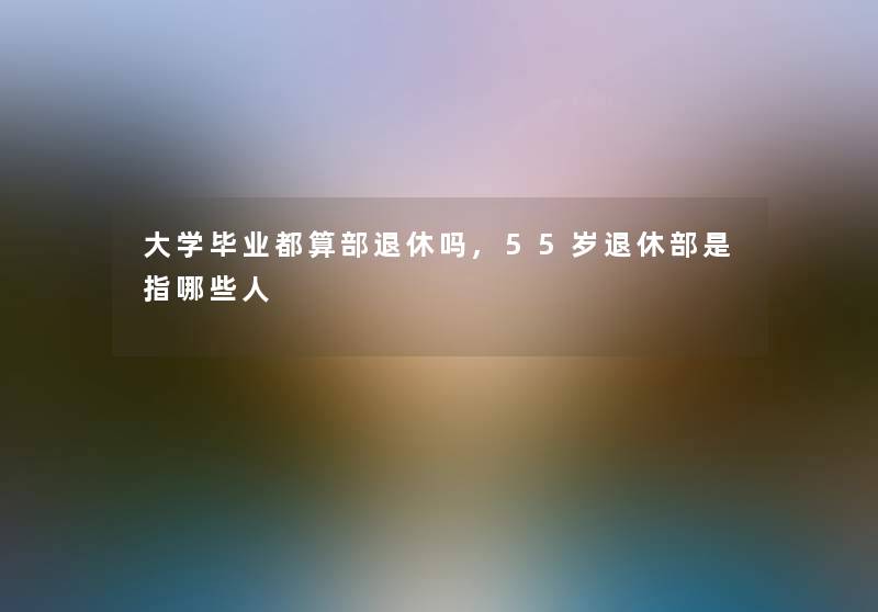 大学毕业都算部退休吗,55岁退休部是指哪些人 大学毕业都算部退休吗,55岁退休部是指哪些人