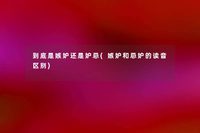 到底是嫉妒还是妒忌(嫉妒和忌妒的读音区别)