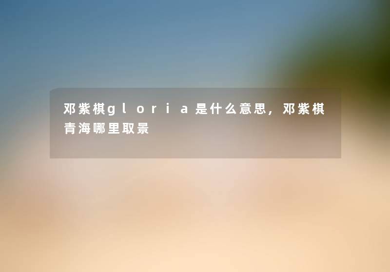 邓紫棋gloria是什么意思,邓紫棋青海哪里取景 邓紫棋gloria是什么意思,邓紫棋青海哪里取景