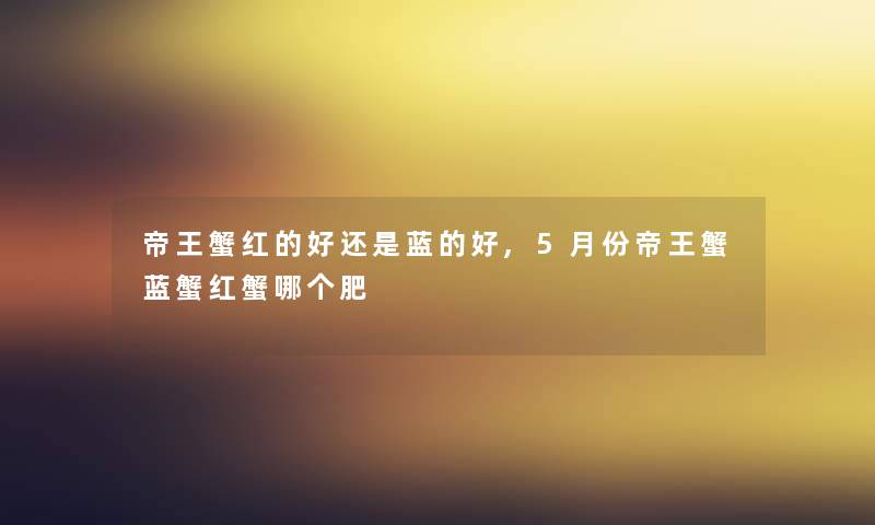 帝王蟹红的好还是蓝的好,5月份帝王蟹蓝蟹红蟹哪个肥