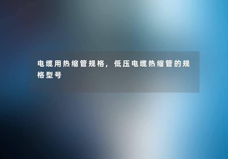 电缆用热缩管规格,低压电缆热缩管的规格型号