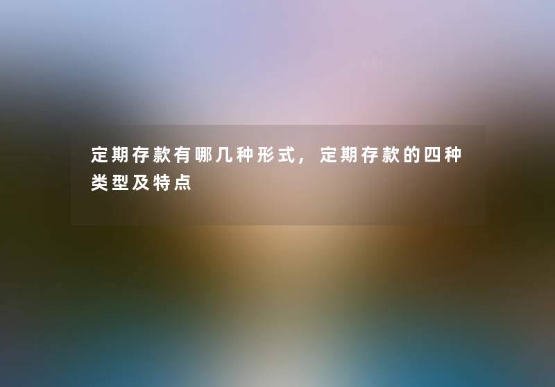 定期存款有哪几种形式,定期存款的四种类型及特点