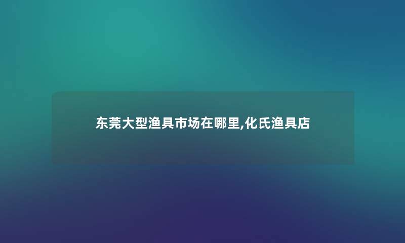 东莞大型渔具市场在哪里,化氏渔具店 东莞大型渔具市场在哪里,化氏渔具店