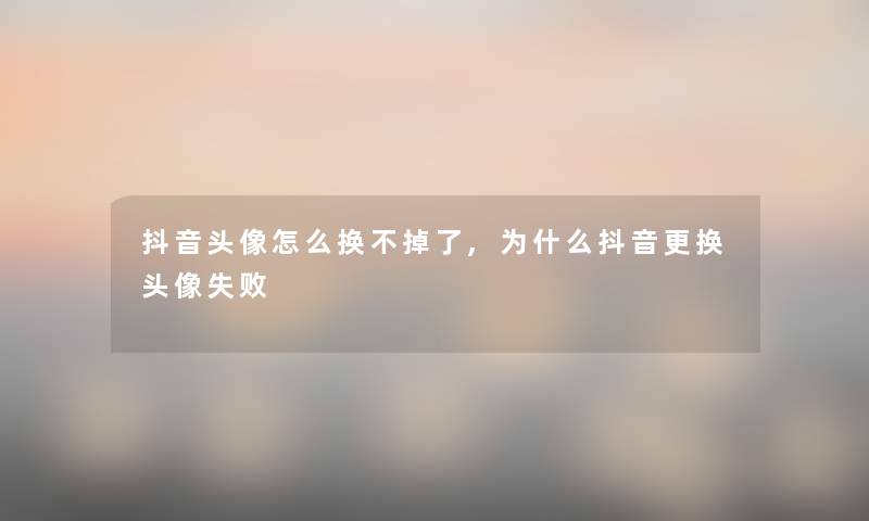 抖音头像怎么换不掉了,为什么抖音更换头像失败 抖音头像怎么换不掉了,为什么抖音更换头像失败