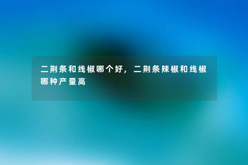 二荆条和线椒哪个好,二荆条辣椒和线椒哪种产量高