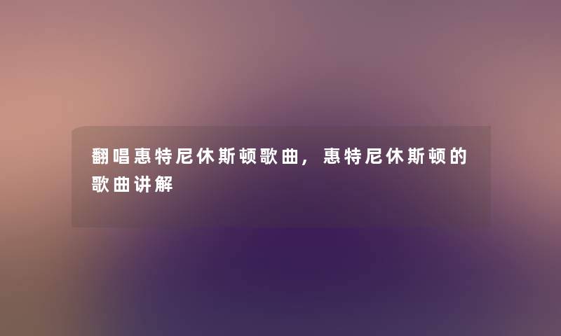 翻唱惠特尼休斯顿歌曲,惠特尼休斯顿的歌曲讲解 翻唱惠特尼休斯顿歌曲,惠特尼休斯顿的歌曲讲解
