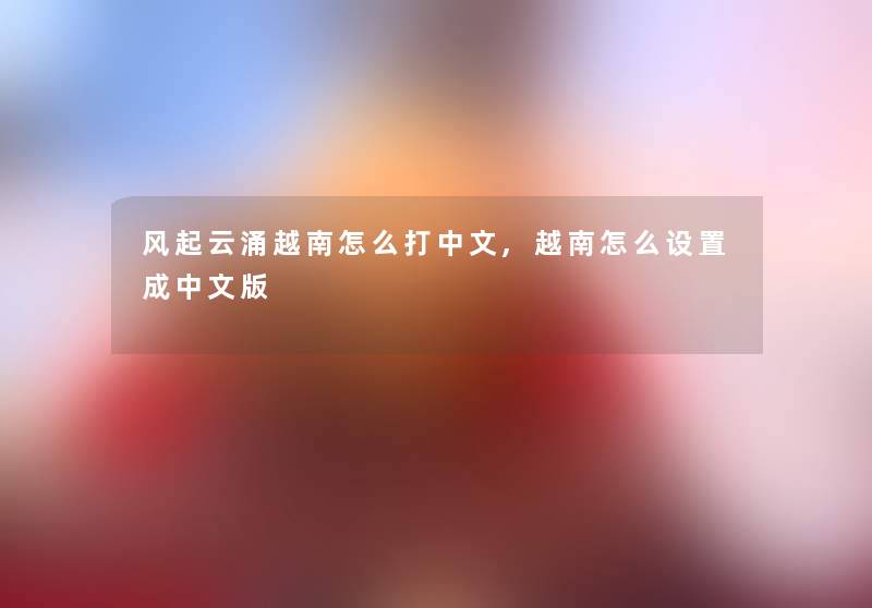 风起云涌越南怎么打中文,越南怎么设置成中文版
