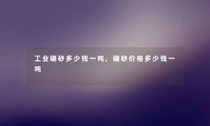 工业硼砂多少钱一吨,硼砂价格多少钱一吨 工业硼砂多少钱一吨,硼砂价格多少钱一吨