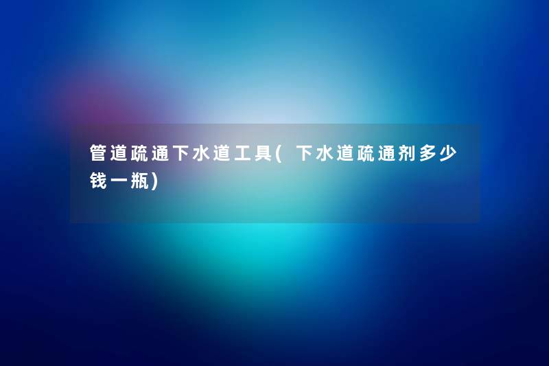 管道疏通下水道工具(下水道疏通剂多少钱一瓶) 管道疏通下水道工具(下水道疏通剂多少钱一瓶)