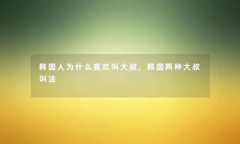 韩国人为什么喜欢叫大叔,韩国两种大叔叫法 韩国人为什么喜欢叫大叔,韩国两种大叔叫法