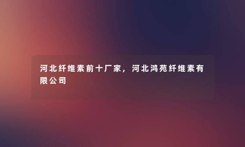 河北纤维素前十厂家,河北鸿苑纤维素有限公司