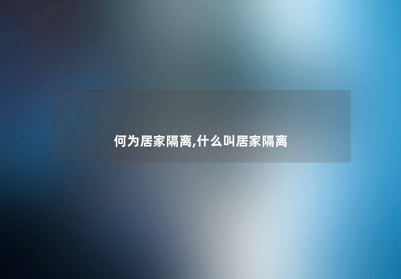 何为居家隔离,什么叫居家隔离 何为居家隔离,什么叫居家隔离