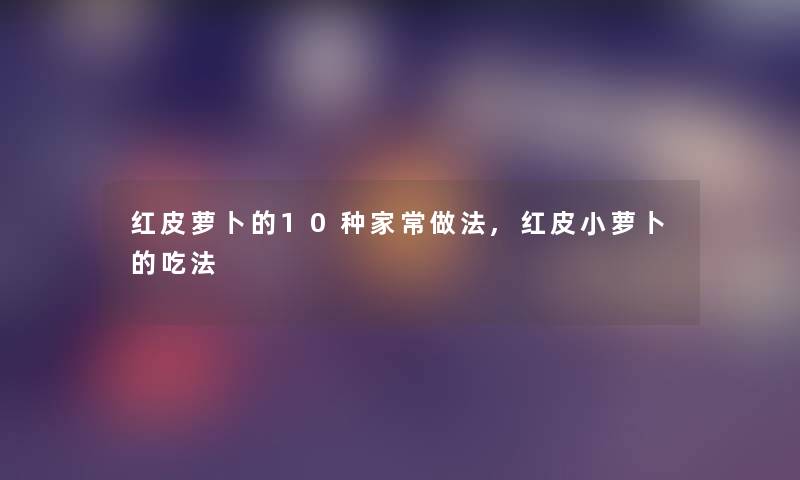红皮萝卜的10种家常做法,红皮小萝卜的吃法 红皮萝卜的10种家常做法,红皮小萝卜的吃法