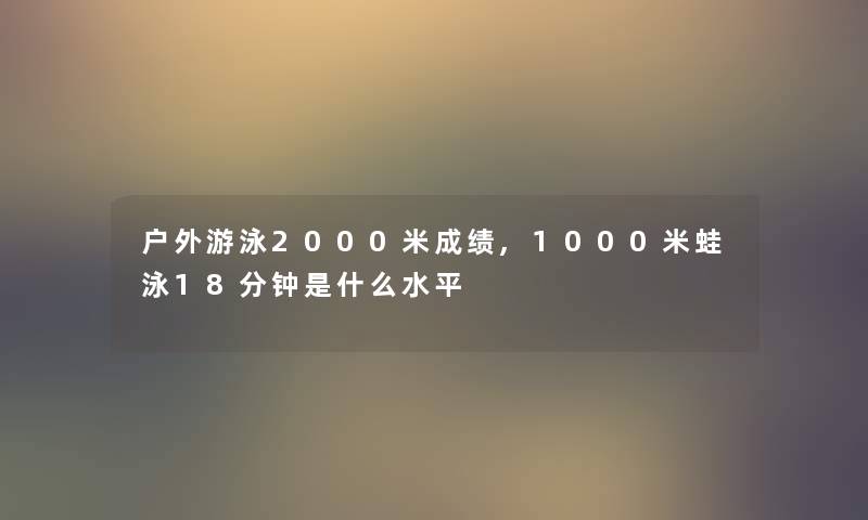 户外游泳2000米成绩,1000米蛙泳18分钟是什么水平