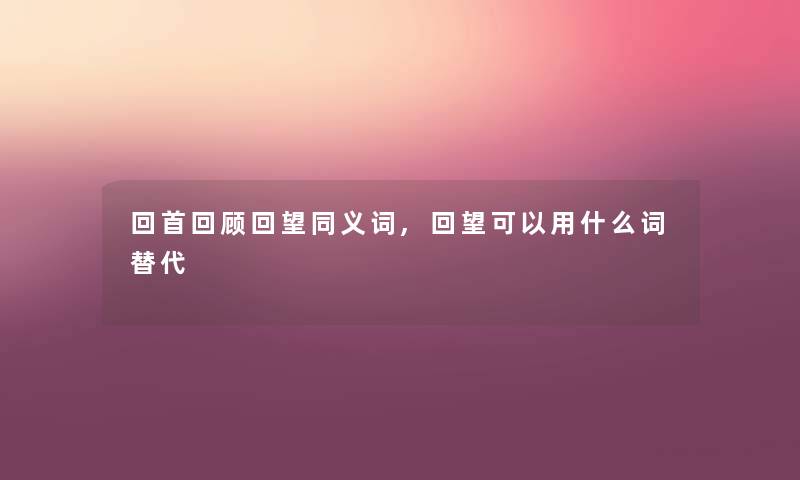 回首回顾回望同义词,回望可以用什么词替代