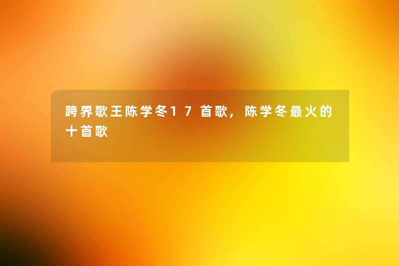 跨界歌王陈学冬17首歌,陈学冬火的十首歌