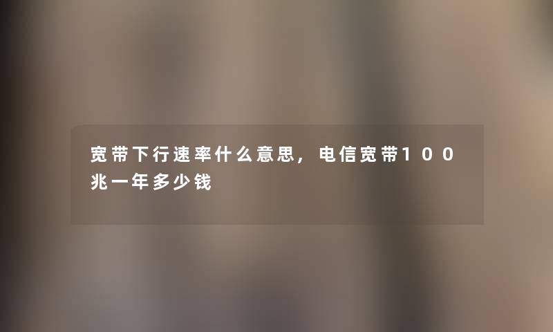 宽带下行速率什么意思,电信宽带100兆一年多少钱