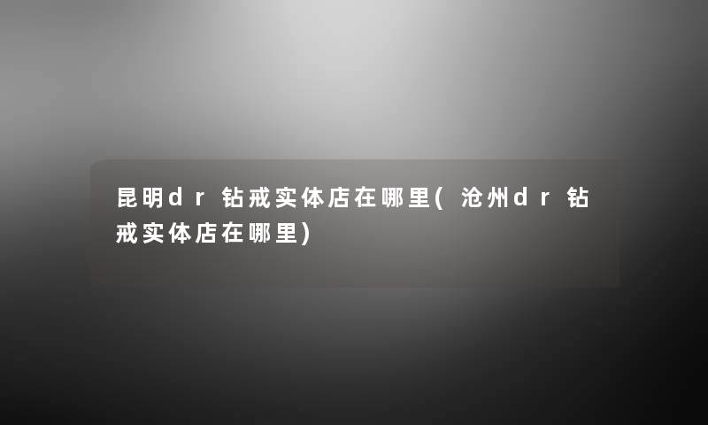昆明dr钻戒实体店在哪里(沧州dr钻戒实体店在哪里) 昆明dr钻戒实体店在哪里(沧州dr钻戒实体店在哪里)