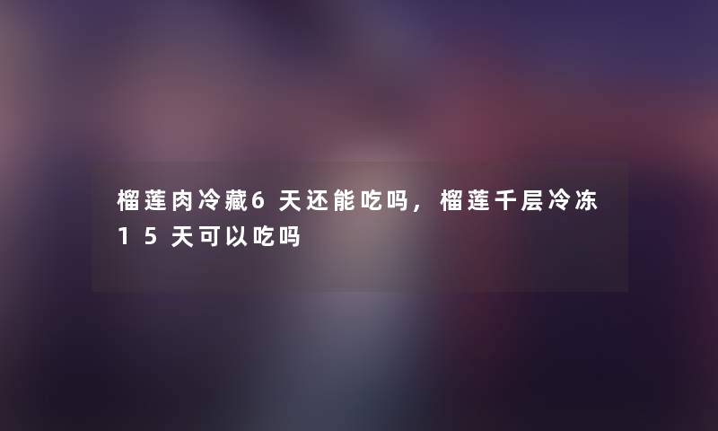 榴莲肉冷藏6天还能吃吗,榴莲千层冷冻15天可以吃吗