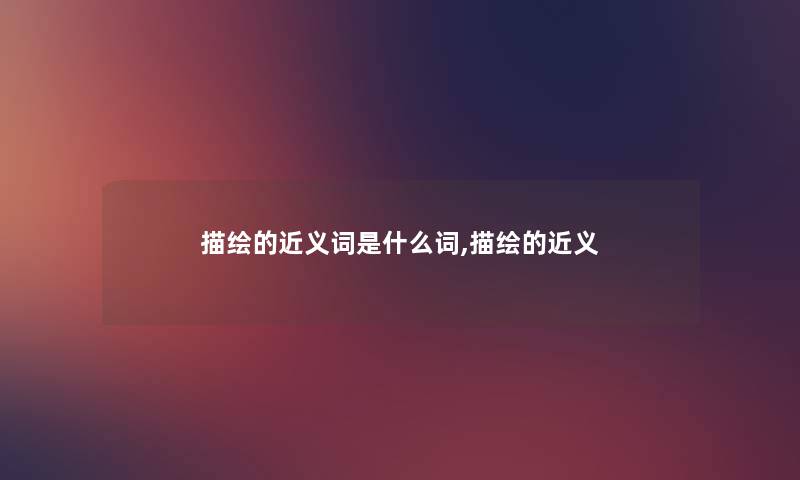 描绘的近义词是什么词,描绘的近义 描绘的近义词是什么词,描绘的近义