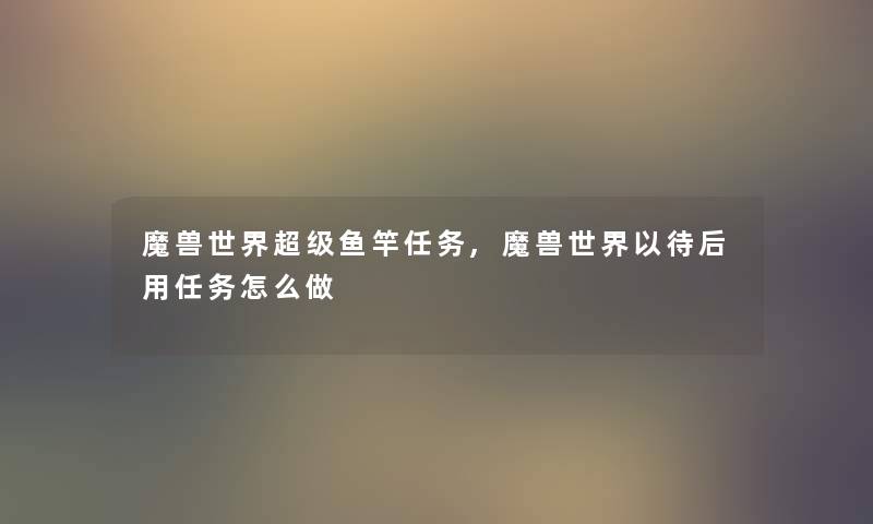 魔兽世界超级鱼竿任务,魔兽世界以待后用任务怎么做