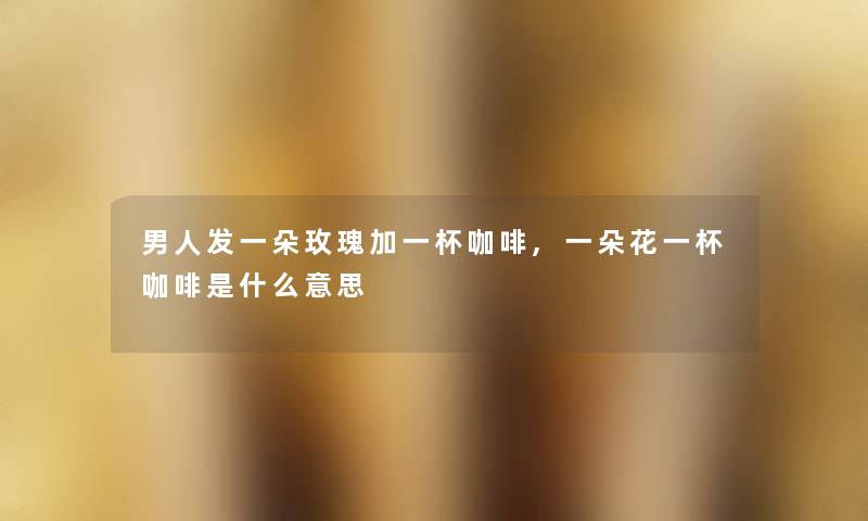 男人发一朵玫瑰加一杯咖啡,一朵花一杯咖啡是什么意思