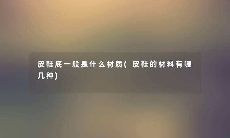 皮鞋底一般是什么材质(皮鞋的材料有哪几种)