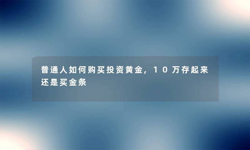 普通人如何购买投资黄金,10万存起来还是买金条 普通人如何购买投资黄金,10万存起来还是买金条